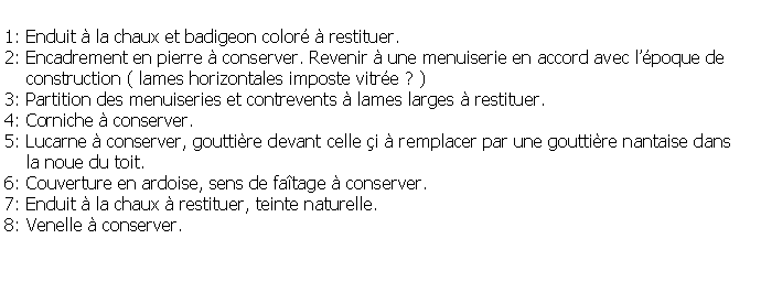 Zone de Texte: 1: Enduit  la chaux et badigeon color  restituer.2: Encadrement en pierre  conserver. Revenir  une menuiserie en accord avec lpoque de     construction ( lames horizontales imposte vitre ? )3: Partition des menuiseries et contrevents  lames larges  restituer.4: Corniche  conserver.5: Lucarne  conserver, gouttire devant celle i  remplacer par une gouttire nantaise dans     la noue du toit.6: Couverture en ardoise, sens de fatage  conserver.7: Enduit  la chaux  restituer, teinte naturelle.8: Venelle  conserver.