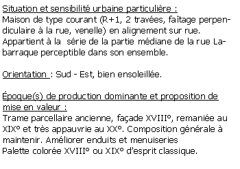 Zone de Texte: Situation et sensibilit urbaine particulire :Maison de type courant (R+1, 2 traves, fatage perpendiculaire  la rue, venelle) en alignement sur rue.Appartient  la  srie de la partie mdiane de la rue Labarraque perceptible dans son ensemble.Orientation : Sud - Est, bien ensoleille. poque(s) de production dominante et proposition de mise en valeur :Trame parcellaire ancienne, faade XVIII, remanie au XIX et trs appauvrie au XX. Composition gnrale  maintenir. Amliorer enduits et menuiseriesPalette colore XVIII ou XIX desprit classique.