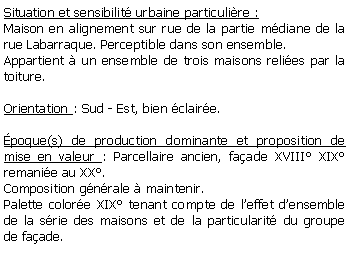 Zone de Texte: Situation et sensibilit urbaine particulire :Maison en alignement sur rue de la partie mdiane de la rue Labarraque. Perceptible dans son ensemble.Appartient  un ensemble de trois maisons relies par la toiture.Orientation : Sud - Est, bien claire.poque(s) de production dominante et proposition de mise en valeur : Parcellaire ancien, faade XVIII XIX remanie au XX.Composition gnrale  maintenir.Palette colore XIX tenant compte de leffet densemble de la srie des maisons et de la particularit du groupe de faade.