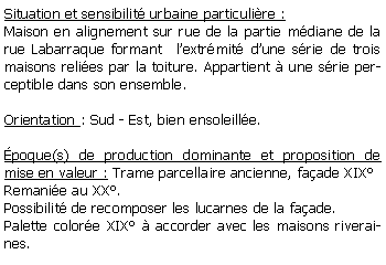 Zone de Texte: Situation et sensibilit urbaine particulire :Maison en alignement sur rue de la partie mdiane de la rue Labarraque formant  lextrmit dune srie de trois maisons relies par la toiture. Appartient  une srie perceptible dans son ensemble.Orientation : Sud - Est, bien ensoleille.poque(s) de production dominante et proposition de mise en valeur : Trame parcellaire ancienne, faade XIXRemanie au XX.Possibilit de recomposer les lucarnes de la faade.Palette colore XIX  accorder avec les maisons riveraines.