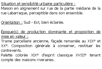 Zone de Texte: Situation et sensibilit urbaine particulire :Maison en alignement sur rue de la partie mdiane de la rue Labarraque, perceptible dans son ensemble.Orientation : Sud - Est, bien claire.poque(s) de production dominante et proposition de mise en valeur : Trame parcellaire ancienne, faade remanie au XIX et XX. Composition gnrale  conserver, restituer les contrevents.Palette colore XIX desprit classique XVIII tenant compte des maisons riveraines.