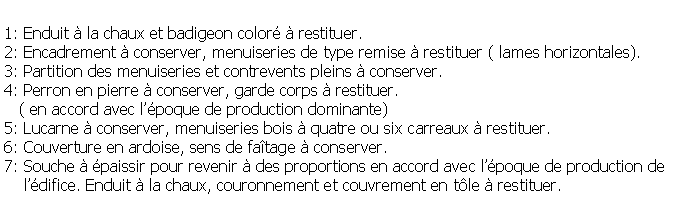 Zone de Texte: 1: Enduit  la chaux et badigeon color  restituer.2: Encadrement  conserver, menuiseries de type remise  restituer ( lames horizontales).3: Partition des menuiseries et contrevents pleins  conserver.4: Perron en pierre  conserver, garde corps  restituer.   ( en accord avec lpoque de production dominante)5: Lucarne  conserver, menuiseries bois  quatre ou six carreaux  restituer.6: Couverture en ardoise, sens de fatage  conserver.7: Souche  paissir pour revenir  des proportions en accord avec lpoque de production de     ldifice. Enduit  la chaux, couronnement et couvrement en tle  restituer.