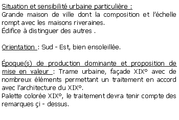 Zone de Texte: Situation et sensibilit urbaine particulire :Grande maison de ville dont la composition et lchelle rompt avec les maisons riveraines.difice  distinguer des autres .Orientation : Sud - Est, bien ensoleille.poque(s) de production dominante et proposition de mise en valeur : Trame urbaine, faade XIX avec de nombreux lments permettant un traitement en accord avec larchitecture du XIX.Palette colore XIX, le traitement devra tenir compte des remarques i - dessus.