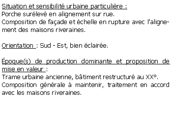 Zone de Texte: Situation et sensibilit urbaine particulire :Porche surlev en alignement sur rue.Composition de faade et chelle en rupture avec lalignement des maisons riveraines.Orientation : Sud - Est, bien claire.poque(s) de production dominante et proposition de mise en valeur : Trame urbaine ancienne, btiment restructur au XX.Composition gnrale  maintenir, traitement en accord avec les maisons riveraines.