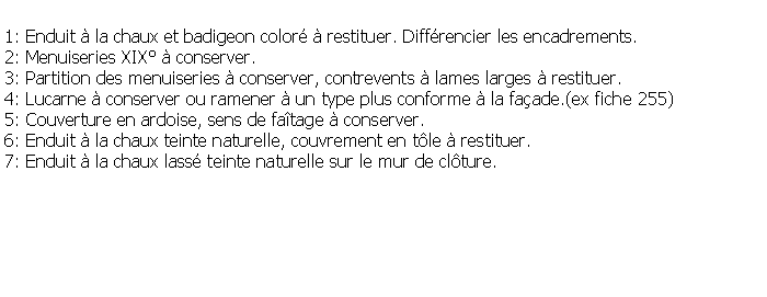 Zone de Texte: 1: Enduit  la chaux et badigeon color  restituer. Diffrencier les encadrements.2: Menuiseries XIX  conserver.3: Partition des menuiseries  conserver, contrevents  lames larges  restituer.4: Lucarne  conserver ou ramener  un type plus conforme  la faade.(ex fiche 255)5: Couverture en ardoise, sens de fatage  conserver.6: Enduit  la chaux teinte naturelle, couvrement en tle  restituer.7: Enduit  la chaux lass teinte naturelle sur le mur de clture.