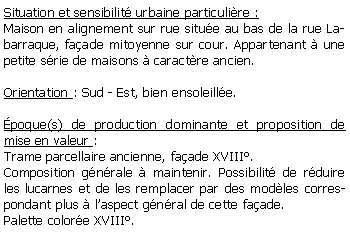 Zone de Texte: Situation et sensibilit urbaine particulire :Maison en alignement sur rue situe au bas de la rue Labarraque, faade mitoyenne sur cour. Appartenant  une petite srie de maisons  caractre ancien.Orientation : Sud - Est, bien ensoleille.poque(s) de production dominante et proposition de mise en valeur : Trame parcellaire ancienne, faade XVIII.Composition gnrale  maintenir. Possibilit de rduire les lucarnes et de les remplacer par des modles correspondant plus  laspect gnral de cette faade.Palette colore XVIII.