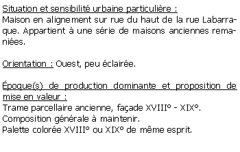 Zone de Texte: Situation et sensibilit urbaine particulire :Maison en alignement sur rue du haut de la rue Labarraque. Appartient  une srie de maisons anciennes remanies.Orientation : Ouest, peu claire. poque(s) de production dominante et proposition de mise en valeur : Trame parcellaire ancienne, faade XVIII - XIX.Composition gnrale  maintenir.Palette colore XVIII ou XIX de mme esprit.