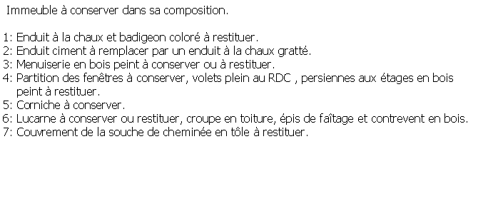 Zone de Texte:  Immeuble  conserver dans sa composition.1: Enduit  la chaux et badigeon color  restituer.2: Enduit ciment  remplacer par un enduit  la chaux gratt.3: Menuiserie en bois peint  conserver ou  restituer.4: Partition des fentres  conserver, volets plein au RDC , persiennes aux tages en bois     peint  restituer.5: Corniche  conserver.6: Lucarne  conserver ou restituer, croupe en toiture, pis de fatage et contrevent en bois.7: Couvrement de la souche de chemine en tle  restituer. 