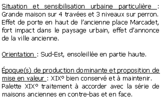 Zone de Texte: Situation et sensibilisation urbaine particulire : Grande maison sur 4 traves et 3 niveaux sur perron.Effet de porte en haut de lancienne place Marcadet, fort impact dans le paysage urbain, effet dannonce de la ville ancienne.Orientation : Sud-Est, ensoleille en partie haute.poque(s) de production dominante et proposition de mise en valeur : XIX bien conserv et  maintenir.Palette XIX traitement  accorder avec la srie de maisons anciennes en contre-bas et en face.