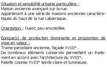 Zone de Texte: Situation et sensibilit urbaine particulire :Maison ancienne avanant sur la rue.Appartenant  une srie de maisons anciennes caractristiques du haut de la rue Labarraque.Orientation : Ouest, peu ensoleille.poque(s) de production dominante et proposition de mise en valeur : Trame parcellaire ancienne, faade XVIII .De nombreux lments conservs permettent un traitement en accord avec larchitecture du XVIII.Palette colore XVIII teinte claire et lumineuse.