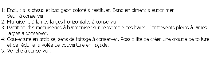 Zone de Texte: 1: Enduit  la chaux et badigeon color  restituer. Banc en ciment  supprimer.    Seuil  conserver.2: Menuiserie  lames larges horizontales  conserver.3: Partition des menuiseries  harmoniser sur lensemble des baies. Contrevents pleins  lames    larges  conserver.4: Couverture en ardoise, sens de fatage  conserver. Possibilit de crer une croupe de toiture    et de rduire la vole de couverture en faade.5: Venelle  conserver.