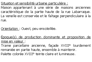 Zone de Texte: Situation et sensibilit urbaine particulire :Maison appartenant  une srie de maisons anciennes caractristique de la partie haute de la rue Labarraque. La venelle est conserve et le fatage perpendiculaire  la rue.Orientation : Ouest, peu ensoleille.poque(s) de production dominante et proposition de mise en valeur :Trame parcellaire ancienne, faade XVIII lourdement remanie en partie haute, ensemble  maintenir.Palette colore XVIII teinte claire et lumineuse.