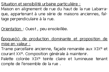 Zone de Texte: Situation et sensibilit urbaine particulire :Maison en alignement de rue du haut de la rue Labarraque, appartenant  une srie de maisons anciennes, fatage perpendiculaire  la rue.Orientation : Ouest , peu ensoleille. poque(s) de production dominante et proposition de mise en valeur :Trame parcellaire ancienne, faade remanie aux XIX et courant XX. Composition gnrale  maintenir.Palette colore XIX teinte claire et lumineuse tenant compte de lensemble de la rue .