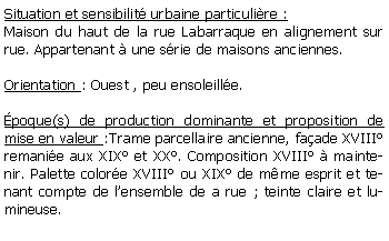 Zone de Texte: Situation et sensibilit urbaine particulire :Maison du haut de la rue Labarraque en alignement sur rue. Appartenant  une srie de maisons anciennes.Orientation : Ouest , peu ensoleille.poque(s) de production dominante et proposition de mise en valeur :Trame parcellaire ancienne, faade XVIII remanie aux XIX et XX. Composition XVIII  maintenir. Palette colore XVIII ou XIX de mme esprit et tenant compte de lensemble de a rue ; teinte claire et lumineuse.