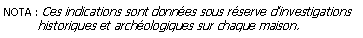 Zone de Texte: NOTA : Ces indications sont donnes sous rserve dinvestigations          historiques et archologiques sur chaque maison.