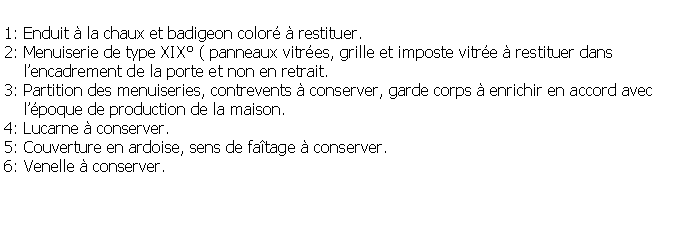 Zone de Texte: 1: Enduit  la chaux et badigeon color  restituer.2: Menuiserie de type XIX ( panneaux vitres, grille et imposte vitre  restituer dans     lencadrement de la porte et non en retrait.3: Partition des menuiseries, contrevents  conserver, garde corps  enrichir en accord avec     lpoque de production de la maison.4: Lucarne  conserver.5: Couverture en ardoise, sens de fatage  conserver.6: Venelle  conserver.