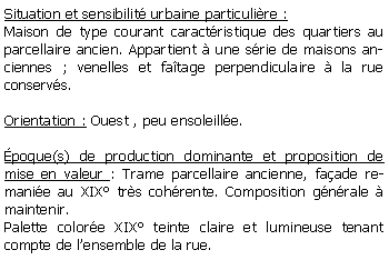 Zone de Texte: Situation et sensibilit urbaine particulire :Maison de type courant caractristique des quartiers au parcellaire ancien. Appartient  une srie de maisons anciennes ; venelles et fatage perpendiculaire  la rue conservs.Orientation : Ouest , peu ensoleille.poque(s) de production dominante et proposition de mise en valeur : Trame parcellaire ancienne, faade remanie au XIX trs cohrente. Composition gnrale  maintenir.Palette colore XIX teinte claire et lumineuse tenant compte de lensemble de la rue.