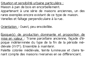 Zone de Texte: Situation et sensibilit urbaine particulire :Maison  pan de bois en encorbellement.Appartenant  une srie de maisons anciennes, un des rares exemples encore existant de ce type de maison.Venelles et fatage perpendiculaire  la rue.Orientation : Ouest, peu ensoleille.poque(s) de production dominante et proposition de mise en valeur : Trame parcellaire ancienne, faade dpoque indtermine du type de la fin de la priode mdivale (XVI). Ensemble  maintenir.Palette colore mdivale, teinte lumineuse et claire tenant compte des maisons riveraines en se diffrenciant.