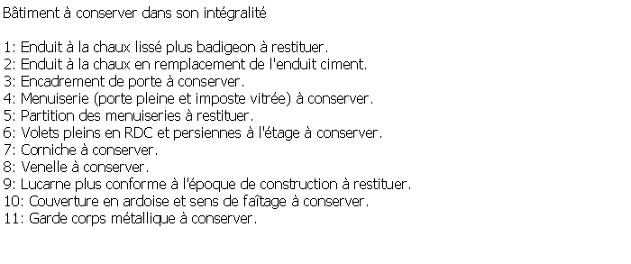 Zone de Texte: Btiment  conserver dans son intgralit1: Enduit  la chaux liss plus badigeon  restituer.2: Enduit  la chaux en remplacement de l'enduit ciment.3: Encadrement de porte  conserver.4: Menuiserie (porte pleine et imposte vitre)  conserver.5: Partition des menuiseries  restituer.6: Volets pleins en RDC et persiennes  l'tage  conserver.7: Corniche  conserver.8: Venelle  conserver.9: Lucarne plus conforme  l'poque de construction  restituer.10: Couverture en ardoise et sens de fatage  conserver.11: Garde corps mtallique  conserver.