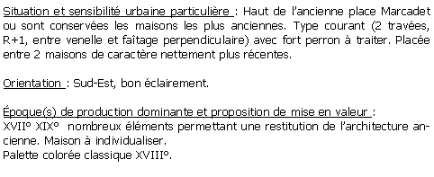 Zone de Texte: Situation et sensibilit urbaine particulire : Haut de lancienne place Marcadet ou sont conserves les maisons les plus anciennes. Type courant (2 traves, R+1, entre venelle et fatage perpendiculaire) avec fort perron  traiter. Place entre 2 maisons de caractre nettement plus rcentes.Orientation : Sud-Est, bon clairement.poque(s) de production dominante et proposition de mise en valeur :XVII XIX  nombreux lments permettant une restitution de larchitecture ancienne. Maison  individualiser. Palette colore classique XVIII.