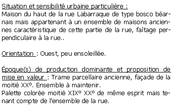 Zone de Texte: Situation et sensibilit urbaine particulire :Maison du haut de la rue Labarraque de type bosco barnais mais appartenant  un ensemble de maisons anciennes caractristique de cette partie de la rue, fatage perpendiculaire  la rue..Orientation : Ouest, peu ensoleille.poque(s) de production dominante et proposition de mise en valeur : Trame parcellaire ancienne, faade de la moiti XX. Ensemble  maintenir.Palette colore moiti XIX XX de mme esprit mais tenant compte de lensemble de la rue.