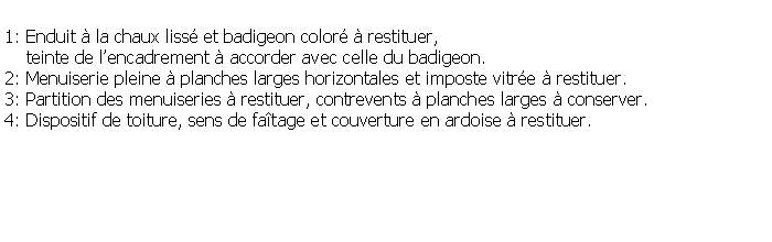 Zone de Texte: 1: Enduit  la chaux liss et badigeon color  restituer,     teinte de lencadrement  accorder avec celle du badigeon.2: Menuiserie pleine  planches larges horizontales et imposte vitre  restituer.3: Partition des menuiseries  restituer, contrevents  planches larges  conserver.4: Dispositif de toiture, sens de fatage et couverture en ardoise  restituer.