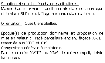 Zone de Texte: Situation et sensibilit urbaine particulire :Maison haute formant transition entre la rue Labarraque et la place St Pierre, fatage perpendiculaire  la rue.Orientation : Ouest, ensoleille. poque(s) de production dominante et proposition de mise en valeur : Trac parcellaire ancien, faade XVIII remanie aux XIX et XX. Composition gnrale  maintenir.Palette colore XVIII ou XIX de mme esprit, teinte lumineuse.