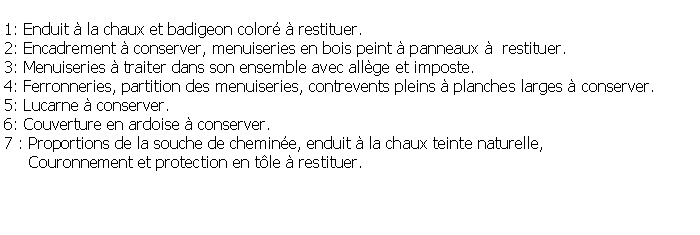 Zone de Texte: 1: Enduit  la chaux et badigeon color  restituer.2: Encadrement  conserver, menuiseries en bois peint  panneaux   restituer.3: Menuiseries  traiter dans son ensemble avec allge et imposte.4: Ferronneries, partition des menuiseries, contrevents pleins  planches larges  conserver.5: Lucarne  conserver.6: Couverture en ardoise  conserver.7 : Proportions de la souche de chemine, enduit  la chaux teinte naturelle,      Couronnement et protection en tle  restituer.