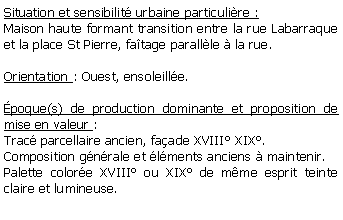 Zone de Texte: Situation et sensibilit urbaine particulire :Maison haute formant transition entre la rue Labarraque et la place St Pierre, fatage parallle  la rue.Orientation : Ouest, ensoleille. poque(s) de production dominante et proposition de mise en valeur : Trac parcellaire ancien, faade XVIII XIX. Composition gnrale et lments anciens  maintenir.Palette colore XVIII ou XIX de mme esprit teinte claire et lumineuse.