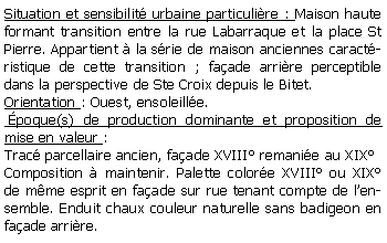 Zone de Texte: Situation et sensibilit urbaine particulire : Maison haute formant transition entre la rue Labarraque et la place St Pierre. Appartient  la srie de maison anciennes caractristique de cette transition ; faade arrire perceptible dans la perspective de Ste Croix depuis le Bitet.Orientation : Ouest, ensoleille. poque(s) de production dominante et proposition de mise en valeur : Trac parcellaire ancien, faade XVIII remanie au XIX Composition  maintenir. Palette colore XVIII ou XIX de mme esprit en faade sur rue tenant compte de lensemble. Enduit chaux couleur naturelle sans badigeon en faade arrire.