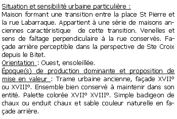 Zone de Texte: Situation et sensibilit urbaine particulire :Maison formant une transition entre la place St Pierre et la rue Labarraque. Appartient  une srie de maisons anciennes caractristique  de cette transition. Venelles et sens de fatage perpendiculaire  la rue conservs. Faade arrire perceptible dans la perspective de Ste Croix depuis le Bitet.Orientation : Ouest, ensoleille.poque(s) de production dominante et proposition de mise en valeur : Trame urbaine ancienne, faade XVII ou XVIII. Ensemble bien conserv  maintenir dans son entit. Palette colore XVII XVIII. Simple badigeon de chaux ou enduit chaux et sable couleur naturelle en faade arrire.