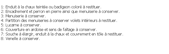 Zone de Texte: 1: Enduit  la chaux teinte ou badigeon color  restituer.2: Encadrement et perron en pierre ainsi que menuiserie  conserver.3: Menuiserie  conserver.4: Partition des menuiseries  conserver volets intrieurs  restituer.5: Lucarne  conserver.6: Couverture en ardoise et sens de fatage  conserver.7: Souche  largir, enduit  la chaux et couvrement en tle  restituer.8: Venelle  conserver.