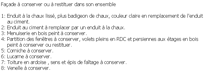 Zone de Texte: Faade  conserver ou  restituer dans son ensemble1: Enduit  la chaux liss, plus badigeon de chaux, couleur claire en remplacement de l'enduit     au ciment.2: Enduit au ciment  remplacer par un enduit  la chaux.3: Menuiserie en bois peint  conserver.4: Partition des fentres  conserver, volets pleins en RDC et persiennes aux tages en bois     peint  conserver ou restituer.5: Corniche  conserver.6: Lucarne  conserver.7: Toiture en ardoise , sens et pis de fatage  conserver.8: Venelle  conserver.