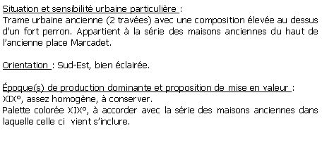 Zone de Texte: Situation et sensibilit urbaine particulire : Trame urbaine ancienne (2 traves) avec une composition leve au dessus dun fort perron. Appartient  la srie des maisons anciennes du haut de lancienne place Marcadet.Orientation : Sud-Est, bien claire.poque(s) de production dominante et proposition de mise en valeur : XIX, assez homogne,  conserver.Palette colore XIX,  accorder avec la srie des maisons anciennes dans laquelle celle ci  vient sinclure.