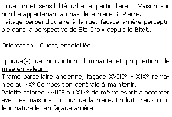 Zone de Texte: Situation et sensibilit urbaine particulire : Maison sur porche appartenant au bas de la place St Pierre.Fatage perpendiculaire  la rue, faade arrire perceptible dans la perspective de Ste Croix depuis le Bitet..Orientation : Ouest, ensoleille.poque(s) de production dominante et proposition de mise en valeur : Trame parcellaire ancienne, faade XVIII - XIX remanie au XX.Composition gnrale  maintenir.Palette colore XVIII ou XIX de mme esprit  accorder avec les maisons du tour de la place. Enduit chaux couleur naturelle  en faade arrire.