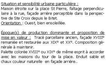 Zone de Texte: Situation et sensibilit urbaine particulire :Maison troite sur la place St Pierre, fatage perpendiculaire  la rue, faade arrire perceptible dans la perspective de Ste Croix depuis le Bitet.Orientation : Ouest, bien ensoleille.poque(s) de production dominante et proposition de mise en valeur :  Trac parcellaire ancien, faade XVIII remanie et restaure aux XIX et XX. Composition gnrale  maintenir.Palette colore XVIII ou XIX de mme esprit  accorder avec les maisons du tour de la place. Enduit sable et chaux couleur naturelle  en faade arrire..