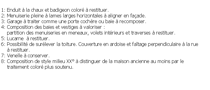 Zone de Texte: 1: Enduit  la chaux et badigeon color  restituer.2: Menuiserie pleine  lames larges horizontales  aligner en faade.3: Garage  traiter comme une porte cochre ou baie  recomposer. 4: Composition des baies et vestiges  valoriser :     partition des menuiseries en meneaux, volets intrieurs et traverses  restituer.5: Lucarne   restituer.6: Possibilit de surlever la toiture. Couverture en ardoise et fatage perpendiculaire  la rue      restituer.7: Venelle  conserver.8: Composition de style milieu XX  distinguer de la maison ancienne au moins par le    traitement color plus soutenu.