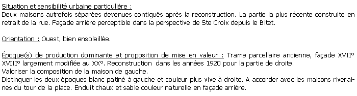 Zone de Texte: Situation et sensibilit urbaine particulire :Deux maisons autrefois spares devenues contigus aprs la reconstruction. La partie la plus rcente construite en retrait de la rue. Faade arrire perceptible dans la perspective de Ste Croix depuis le Bitet.Orientation : Ouest, bien ensoleille.poque(s) de production dominante et proposition de mise en valeur : Trame parcellaire ancienne, faade XVII XVIII largement modifie au XX. Reconstruction  dans les annes 1920 pour la partie de droite.Valoriser la composition de la maison de gauche.Distinguer les deux poques blanc patin  gauche et couleur plus vive  droite. A accorder avec les maisons riveraines du tour de la place. Enduit chaux et sable couleur naturelle en faade arrire.