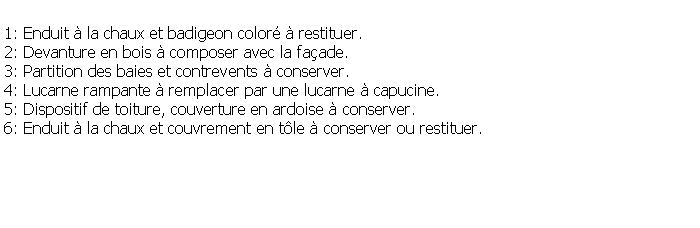 Zone de Texte: 1: Enduit  la chaux et badigeon color  restituer.2: Devanture en bois  composer avec la faade.3: Partition des baies et contrevents  conserver.4: Lucarne rampante  remplacer par une lucarne  capucine.5: Dispositif de toiture, couverture en ardoise  conserver.6: Enduit  la chaux et couvrement en tle  conserver ou restituer.