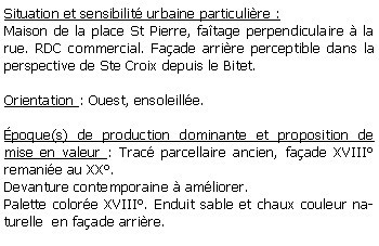 Zone de Texte: Situation et sensibilit urbaine particulire :Maison de la place St Pierre, fatage perpendiculaire  la rue. RDC commercial. Faade arrire perceptible dans la perspective de Ste Croix depuis le Bitet.Orientation : Ouest, ensoleille.poque(s) de production dominante et proposition de mise en valeur : Trac parcellaire ancien, faade XVIII remanie au XX.Devanture contemporaine  amliorer.Palette colore XVIII. Enduit sable et chaux couleur naturelle  en faade arrire.