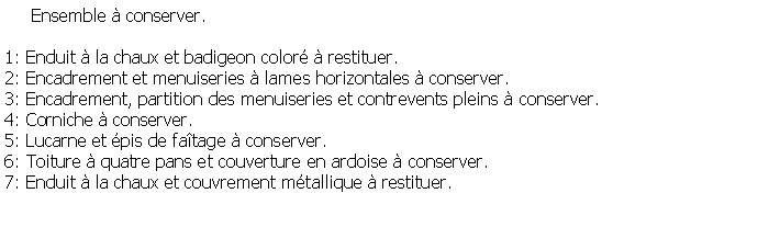 Zone de Texte:      Ensemble  conserver.1: Enduit  la chaux et badigeon color  restituer.2: Encadrement et menuiseries  lames horizontales  conserver.3: Encadrement, partition des menuiseries et contrevents pleins  conserver.4: Corniche  conserver.5: Lucarne et pis de fatage  conserver.6: Toiture  quatre pans et couverture en ardoise  conserver.7: Enduit  la chaux et couvrement mtallique  restituer.