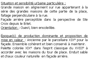 Zone de Texte: Situation et sensibilit urbaine particulire :Grande maison en alignement sur rue appartenant  la srie des grandes maisons de cette partie de la place, fatage perpendiculaire  la rue. Faade arrire perceptible dans la perspective de Ste Croix depuis le Bitet.Orientation : Ouest, bien ensoleille.poque(s) de production dominante et proposition de mise en valeur : Ancienne par le parcellaire XIX pour la faade. Ensemble cohrent et bien conserv  maintenir.Palette colore XIX dans lesprit classique du XVIII  accorder avec les maisons du tour de place. Enduit sable et chaux couleur naturelle  en faade arrire.