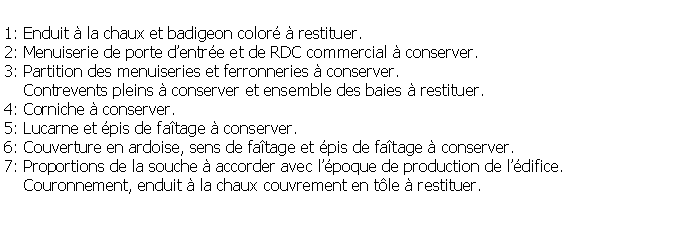 Zone de Texte: 1: Enduit  la chaux et badigeon color  restituer.2: Menuiserie de porte dentre et de RDC commercial  conserver.3: Partition des menuiseries et ferronneries  conserver.     Contrevents pleins  conserver et ensemble des baies  restituer.4: Corniche  conserver.5: Lucarne et pis de fatage  conserver.6: Couverture en ardoise, sens de fatage et pis de fatage  conserver.7: Proportions de la souche  accorder avec lpoque de production de ldifice.    Couronnement, enduit  la chaux couvrement en tle  restituer.