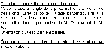 Zone de Texte: Situation et sensibilit urbaine particulire :Maison situe  langle de la place St Pierre et de la rue des Monts. Effet de porte. Fatage perpendiculaire  la rue. Deux faades  traiter en continuit. Faade arrire perceptible dans la perspective de Ste Croix depuis le Bitet.Orientation : Ouest, bien ensoleille.poque(s) de production dominante et proposition de mise en valeur : 