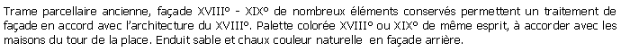 Zone de Texte: Trame parcellaire ancienne, faade XVIII - XIX de nombreux lments conservs permettent un traitement de faade en accord avec larchitecture du XVIII. Palette colore XVIII ou XIX de mme esprit,  accorder avec les maisons du tour de la place. Enduit sable et chaux couleur naturelle  en faade arrire.