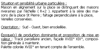 Zone de Texte: Situation et sensibilit urbaine particulire :Maison en alignement sur la place se distinguant des maisons riveraines par lchelle ( R+2 ). Appartient  la srie des maisons de la place St Pierre ; fatage perpendiculaire  la place, Venelles conserves.Orientation :  Sud - Ouest, bien ensoleille.poque(s) de production dominante et proposition de mise en valeur : Trac parcellaire ancien, faade XVIII XIX, composition gnrale  maintenir. Palette colore XVIII en tenant compte de lensemble.