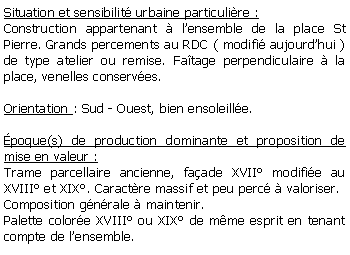 Zone de Texte: Situation et sensibilit urbaine particulire :Construction appartenant  lensemble de la place St Pierre. Grands percements au RDC ( modifi aujourdhui ) de type atelier ou remise. Fatage perpendiculaire  la place, venelles conserves.Orientation : Sud - Ouest, bien ensoleille.poque(s) de production dominante et proposition de mise en valeur : Trame parcellaire ancienne, faade XVII modifie au XVIII et XIX. Caractre massif et peu perc  valoriser.Composition gnrale  maintenir.Palette colore XVIII ou XIX de mme esprit en tenant compte de lensemble.