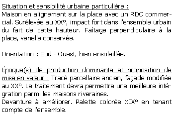 Zone de Texte: Situation et sensibilit urbaine particulire :Maison en alignement sur la place avec un RDC commercial. Surleve au XX, impact fort dans lensemble urbain du fait de cette hauteur. Fatage perpendiculaire  la place, venelle conserve.Orientation : Sud - Ouest, bien ensoleille.poque(s) de production dominante et proposition de mise en valeur : Trac parcellaire ancien, faade modifie au XX. Le traitement devra permettre une meilleure intgration parmi les maisons riveraines. Devanture  amliorer. Palette colore XIX en tenant compte de lensemble.