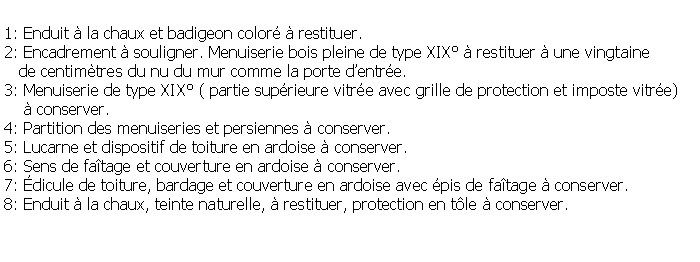 Zone de Texte: 1: Enduit  la chaux et badigeon color  restituer.2: Encadrement  souligner. Menuiserie bois pleine de type XIX  restituer  une vingtaine   de centimtres du nu du mur comme la porte dentre. 3: Menuiserie de type XIX ( partie suprieure vitre avec grille de protection et imposte vitre)     conserver.4: Partition des menuiseries et persiennes  conserver.5: Lucarne et dispositif de toiture en ardoise  conserver.6: Sens de fatage et couverture en ardoise  conserver.7: dicule de toiture, bardage et couverture en ardoise avec pis de fatage  conserver.8: Enduit  la chaux, teinte naturelle,  restituer, protection en tle  conserver.