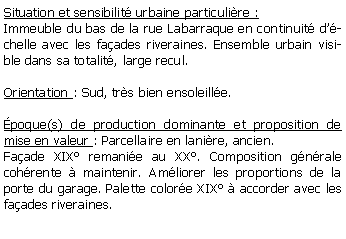 Zone de Texte: Situation et sensibilit urbaine particulire :Immeuble du bas de la rue Labarraque en continuit dchelle avec les faades riveraines. Ensemble urbain visible dans sa totalit, large recul.Orientation : Sud, trs bien ensoleille.poque(s) de production dominante et proposition de mise en valeur : Parcellaire en lanire, ancien.Faade XIX remanie au XX. Composition gnrale cohrente  maintenir. Amliorer les proportions de la porte du garage. Palette colore XIX  accorder avec les faades riveraines.